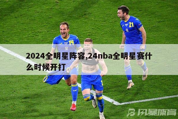 2024全明星阵容,24nba全明星赛什么时候开打