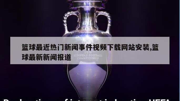 篮球最近热门新闻事件视频下载网站安装,篮球最新新闻报道