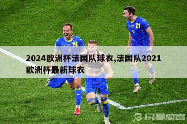 2024欧洲杯法国队球衣,法国队2021欧洲杯最新球衣