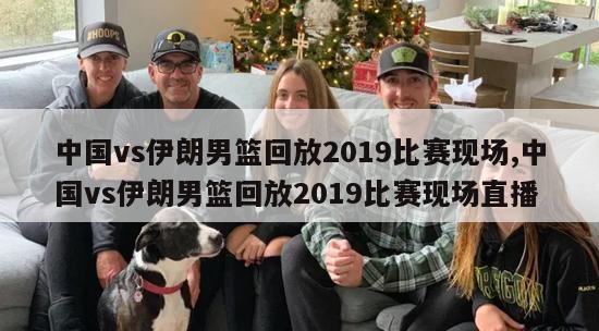 中国vs伊朗男篮回放2019比赛现场,中国vs伊朗男篮回放2019比赛现场直播