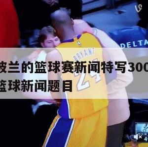 中国和波兰的篮球赛新闻特写300,中国对战波兰篮球新闻题目