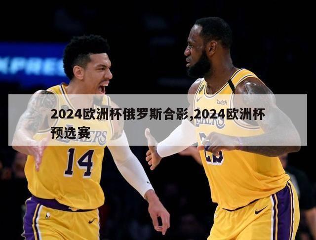 2024欧洲杯俄罗斯合影,2024欧洲杯预选赛