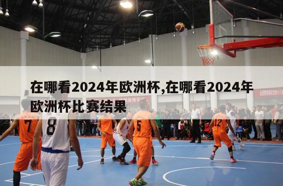 在哪看2024年欧洲杯,在哪看2024年欧洲杯比赛结果