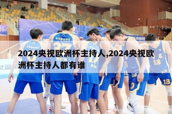 2024央视欧洲杯主持人,2024央视欧洲杯主持人都有谁